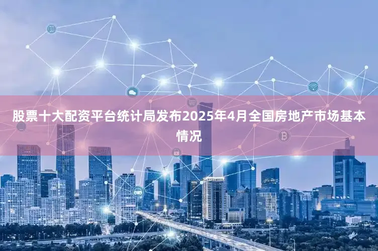 股票十大配资平台统计局发布2025年4月全国房地产市场基本情况
