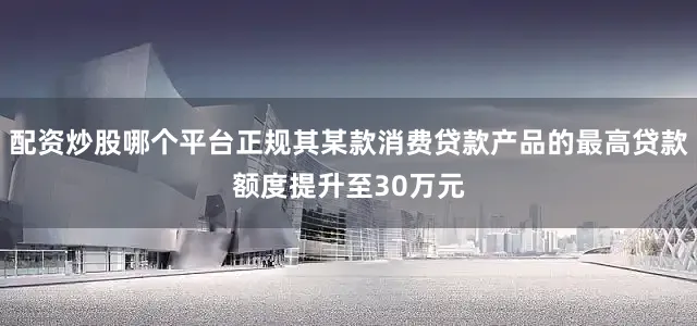 配资炒股哪个平台正规其某款消费贷款产品的最高贷款额度提升至30万元