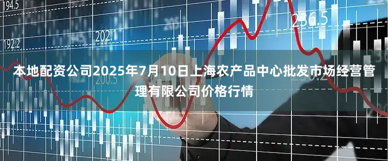 本地配资公司2025年7月10日上海农产品中心批发市场经营管理有限公司价格行情