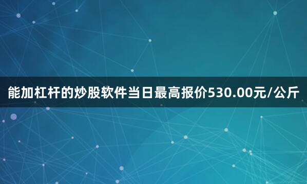 能加杠杆的炒股软件当日最高报价530.00元/公斤