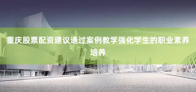 重庆股票配资建议通过案例教学强化学生的职业素养培养