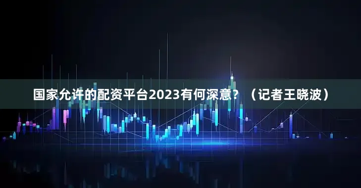 国家允许的配资平台2023有何深意？（记者王晓波）
