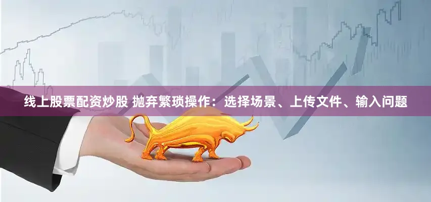 线上股票配资炒股 抛弃繁琐操作：选择场景、上传文件、输入问题