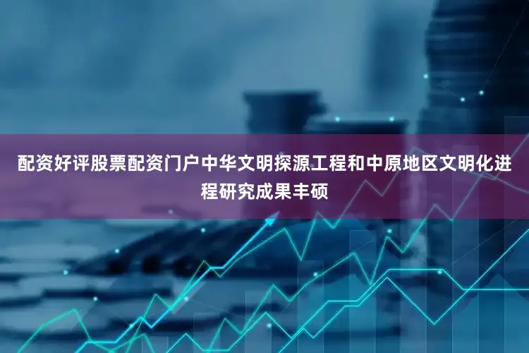 配资好评股票配资门户中华文明探源工程和中原地区文明化进程研究成果丰硕